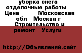 уборка снега, отделочные работы  › Цена ­ 200 - Московская обл., Москва г. Строительство и ремонт » Услуги   